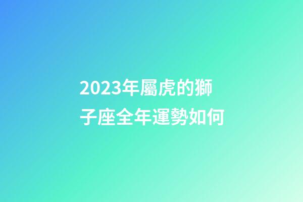 2023年屬虎的獅子座全年運勢如何-第1張-星座運勢-玄機派