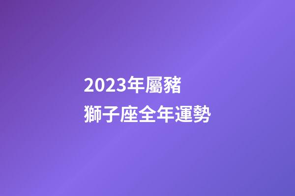 2023年屬豬獅子座全年運勢-第1張-星座運勢-玄機派
