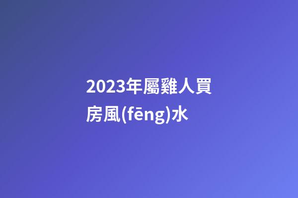 2023年屬雞人買房風(fēng)水