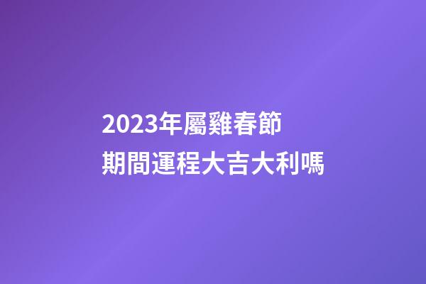 2023年屬雞春節期間運程大吉大利嗎