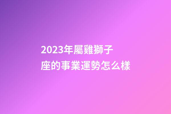 2023年屬雞獅子座的事業運勢怎么樣-第1張-星座運勢-玄機派