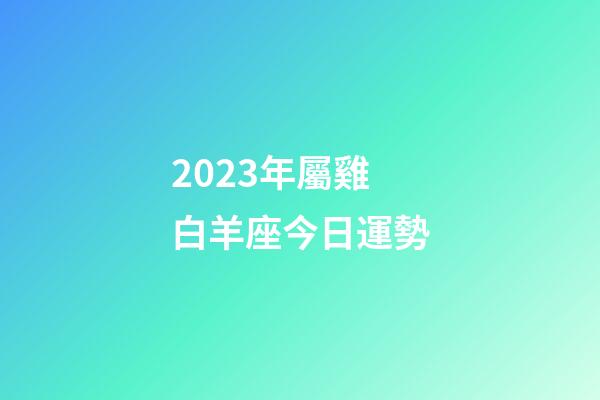2023年屬雞白羊座今日運勢-第1張-星座運勢-玄機派
