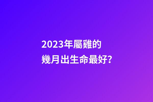 2023年屬雞的幾月出生命最好？