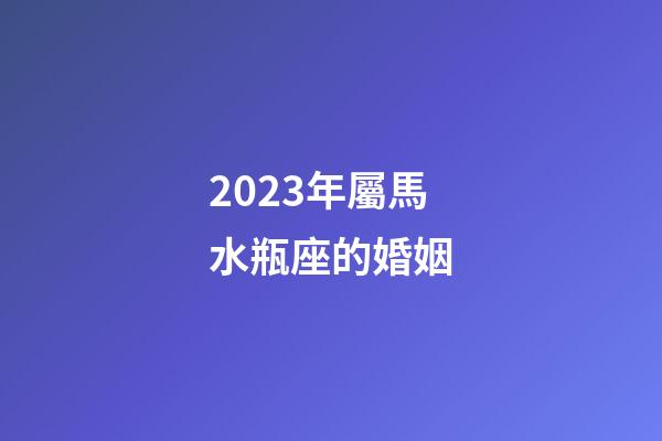 2023年屬馬水瓶座的婚姻-第1張-星座運勢-玄機派