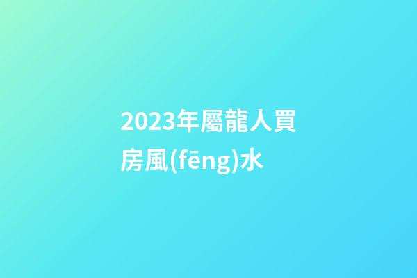 2023年屬龍人買房風(fēng)水