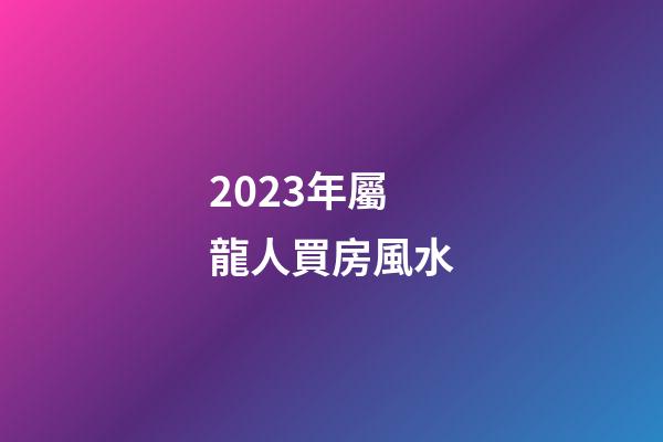 2023年屬龍人買房風水