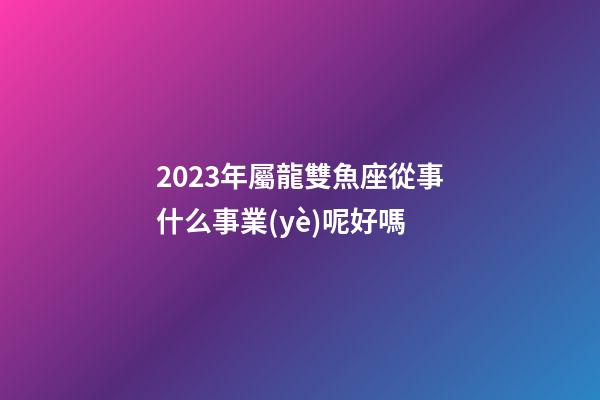 2023年屬龍雙魚座從事什么事業(yè)呢好嗎-第1張-星座運(yùn)勢(shì)-玄機(jī)派