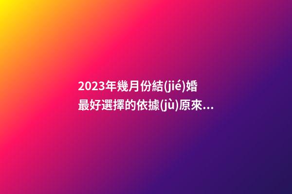 2023年幾月份結(jié)婚最好?選擇的依據(jù)原來有這些