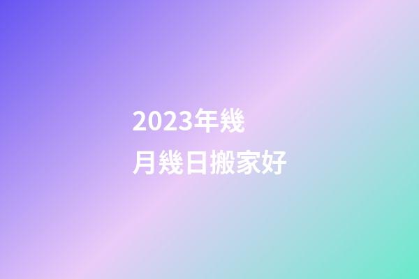 2023年幾月幾日搬家好