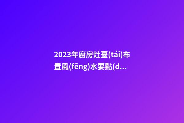 2023年廚房灶臺(tái)布置風(fēng)水要點(diǎn)