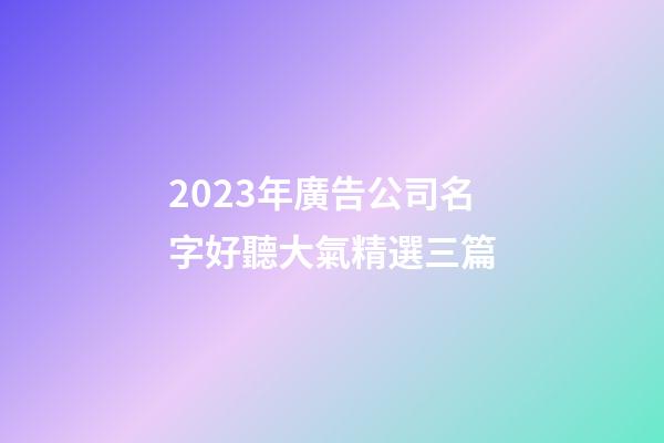 2023年廣告公司名字好聽大氣精選三篇-第1張-公司起名-玄機派