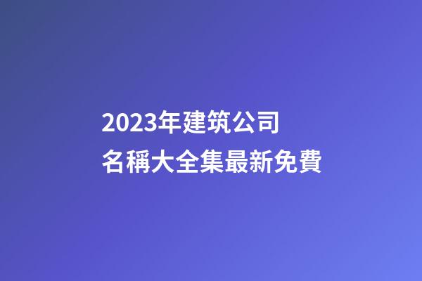 2023年建筑公司名稱大全集最新免費-第1張-公司起名-玄機派