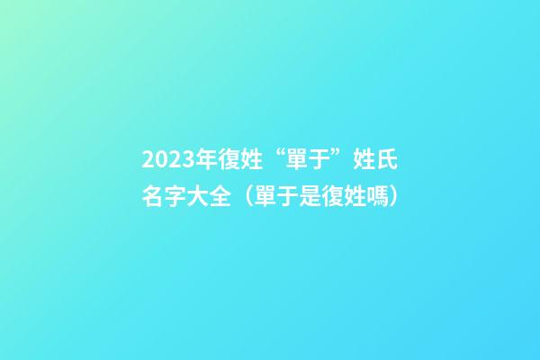 2023年復姓“單于”姓氏名字大全（單于是復姓嗎）
