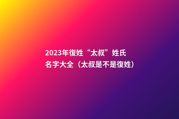 2023年復姓“太叔”姓氏名字大全（太叔是不是復姓）