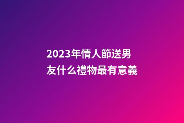 2023年情人節送男友什么禮物最有意義