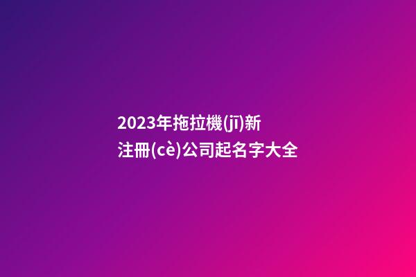 2023年拖拉機(jī)新注冊(cè)公司起名字大全