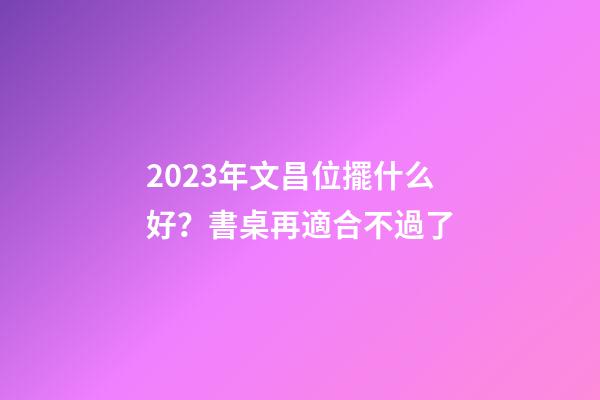 2023年文昌位擺什么好？書桌再適合不過了