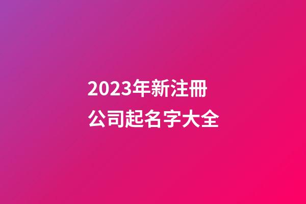 2023年新注冊公司起名字大全-第1張-公司起名-玄機派