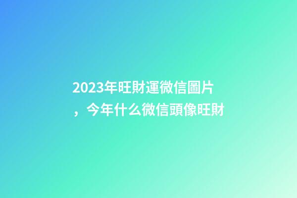 2023年旺財運微信圖片，今年什么微信頭像旺財