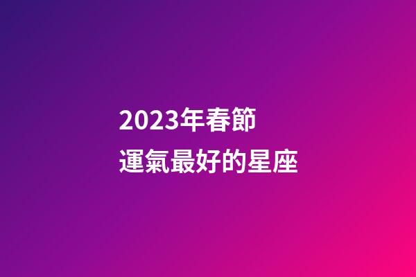 2023年春節運氣最好的星座-第1張-星座運勢-玄機派