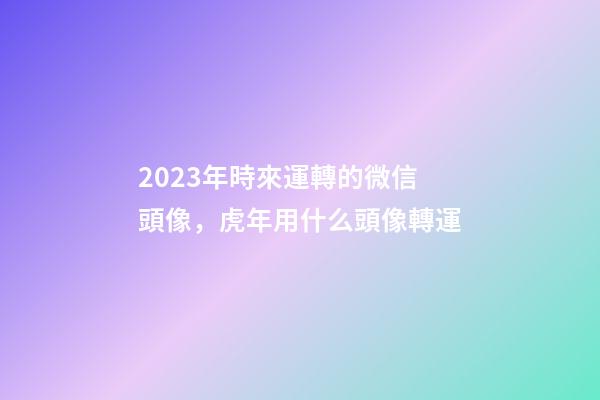 2023年時來運轉的微信頭像，虎年用什么頭像轉運