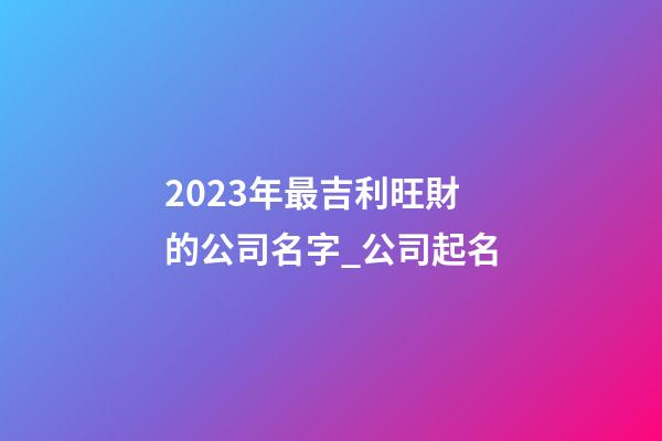 2023年最吉利旺財的公司名字_公司起名-第1張-公司起名-玄機派