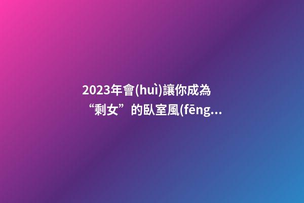 2023年會(huì)讓你成為“剩女”的臥室風(fēng)水