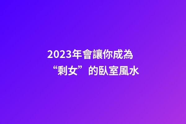 2023年會讓你成為“剩女”的臥室風水