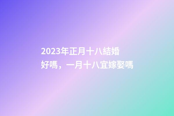 2023年正月十八結婚好嗎，一月十八宜嫁娶嗎