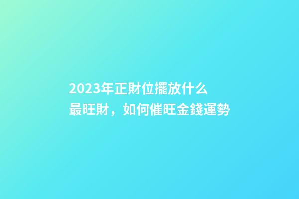 2023年正財位擺放什么最旺財，如何催旺金錢運勢
