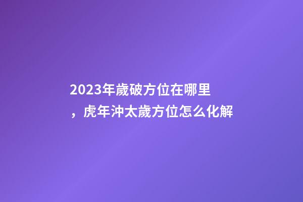 2023年歲破方位在哪里，虎年沖太歲方位怎么化解