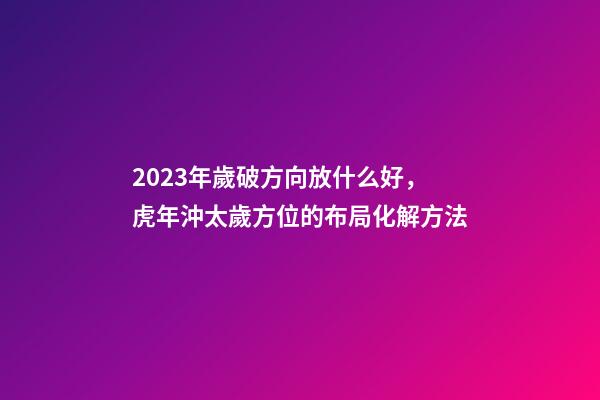 2023年歲破方向放什么好，虎年沖太歲方位的布局化解方法