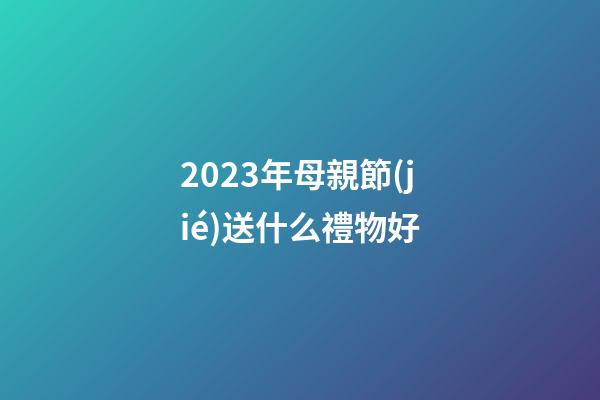 2023年母親節(jié)送什么禮物好