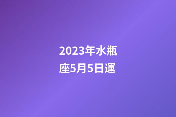 2023年水瓶座5月5日運