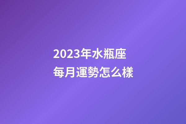 2023年水瓶座每月運勢怎么樣-第1張-星座運勢-玄機派