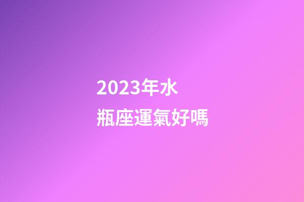 2023年水瓶座運氣好嗎-第1張-星座運勢-玄機派
