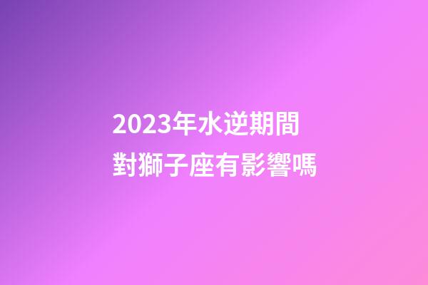 2023年水逆期間對獅子座有影響嗎-第1張-星座運勢-玄機派
