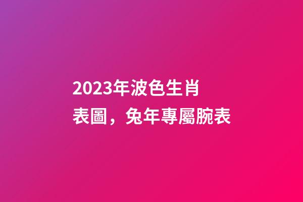 2023年波色生肖表圖，兔年專屬腕表-第1張-觀點-玄機派