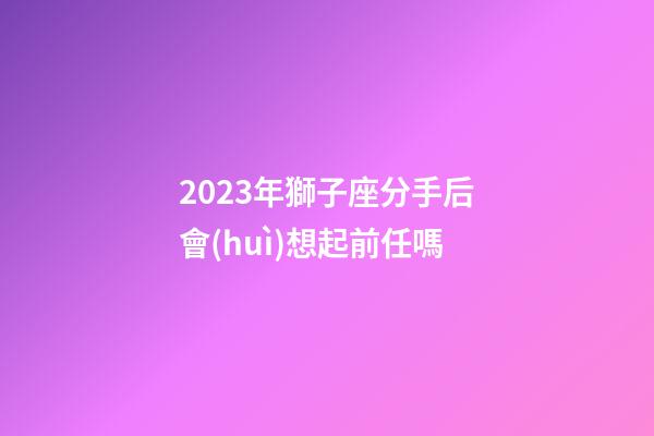 2023年獅子座分手后會(huì)想起前任嗎-第1張-星座運(yùn)勢(shì)-玄機(jī)派