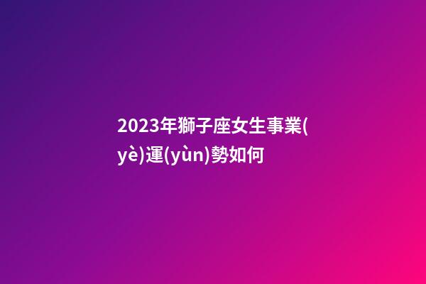2023年獅子座女生事業(yè)運(yùn)勢如何-第1張-星座運(yùn)勢-玄機(jī)派