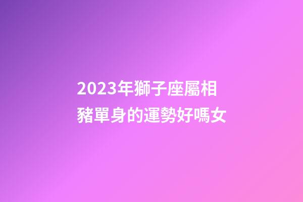 2023年獅子座屬相豬單身的運勢好嗎女-第1張-星座運勢-玄機派