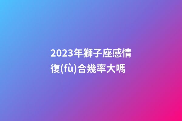 2023年獅子座感情復(fù)合幾率大嗎-第1張-星座運(yùn)勢(shì)-玄機(jī)派