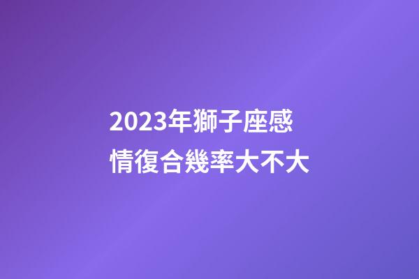 2023年獅子座感情復合幾率大不大-第1張-星座運勢-玄機派