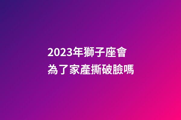 2023年獅子座會為了家產撕破臉嗎-第1張-星座運勢-玄機派