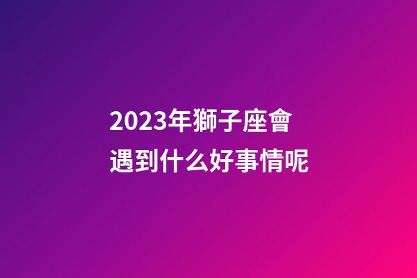 2023年獅子座會遇到什么好事情呢-第1張-星座運(yùn)勢-玄機(jī)派
