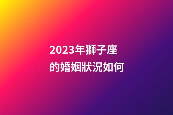 2023年獅子座的婚姻狀況如何-第1張-星座運(yùn)勢-玄機(jī)派