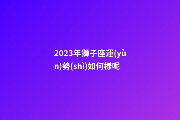 2023年獅子座運(yùn)勢(shì)如何樣呢-第1張-星座運(yùn)勢(shì)-玄機(jī)派