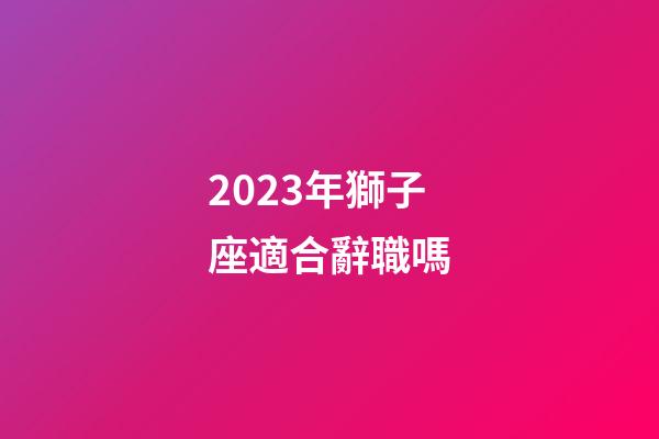 2023年獅子座適合辭職嗎-第1張-星座運勢-玄機派