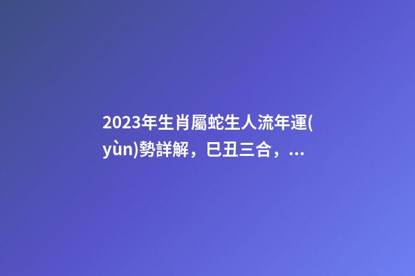 2023年生肖屬蛇生人流年運(yùn)勢詳解，巳丑三合，流年運(yùn)勢旺盛