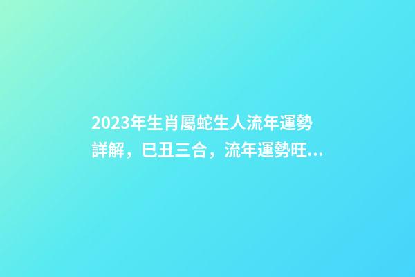 2023年生肖屬蛇生人流年運勢詳解，巳丑三合，流年運勢旺盛